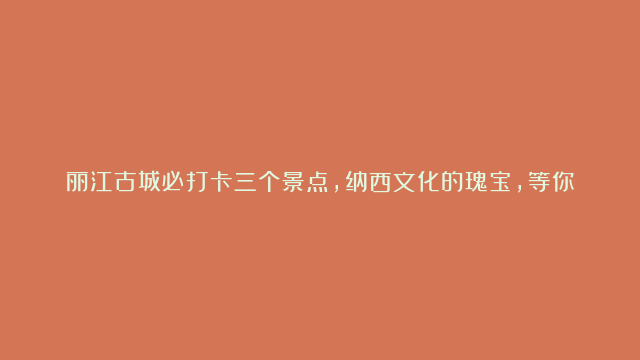 丽江古城必打卡三个景点，纳西文化的瑰宝，等你来发现！