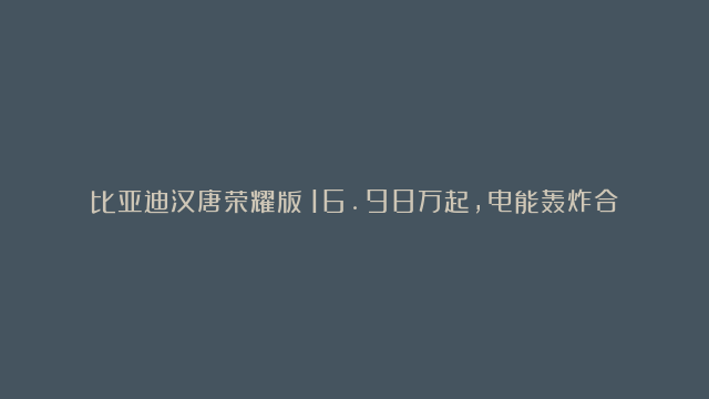 比亚迪汉唐荣耀版：16.98万起，电能轰炸合资燃油车市场