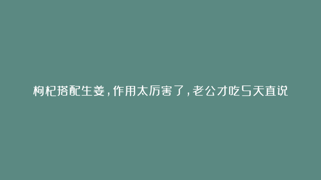 枸杞搭配生姜，作用太厉害了，老公才吃5天直说好，赶快收藏