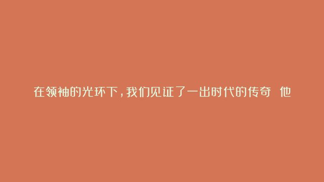 在领袖的光环下，我们见证了一出时代的传奇 他，英俊与智慧并存，不