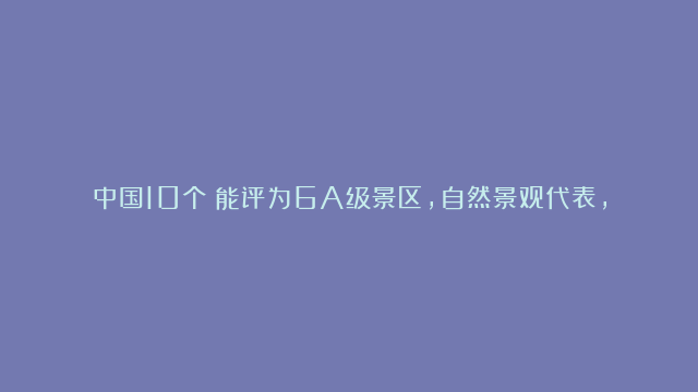 中国10个️能评为6A级景区，自然景观代表，此生必去一次不留遗憾