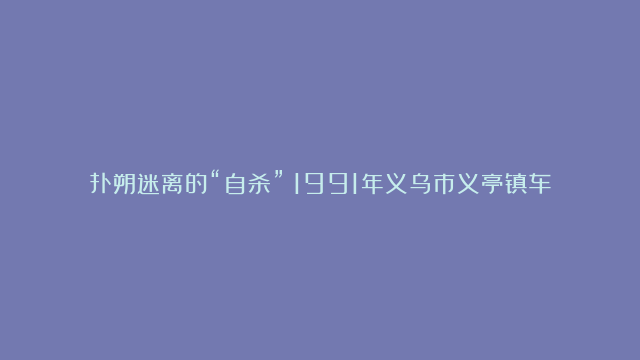 扑朔迷离的“自杀”！1991年义乌市义亭镇车路村凶杀案侦破始末