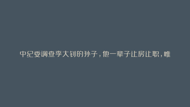 中纪委调查李大钊的孙子，他一辈子让房让职，唯独不让老百姓吃亏