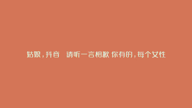 姑娘，抖音  请听一言相歉！你有的，每个女性都有，而优秀女人所具备的你没有！记住了：给生你的人长脸，给你生的人留脸！若为人母，则要为儿女遮羞，若为人女，则要为父母遮面，