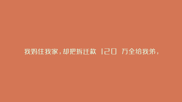 我妈住我家，却把拆迁款 120 万全给我弟，我将她赶走，7 天后弟弟又将她送回来