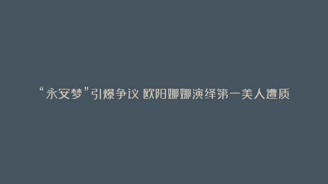 “永安梦”引爆争议！欧阳娜娜演绎第一美人遭质疑，演技颜值双重下滑引众多吐槽