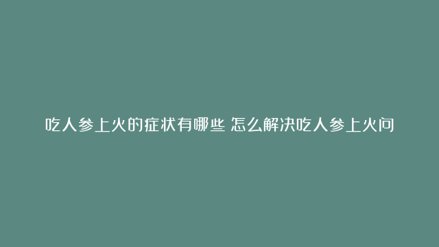 吃人参上火的症状有哪些？怎么解决吃人参上火问题？