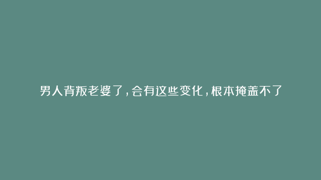 男人背叛老婆了，会有这些变化，根本掩盖不了