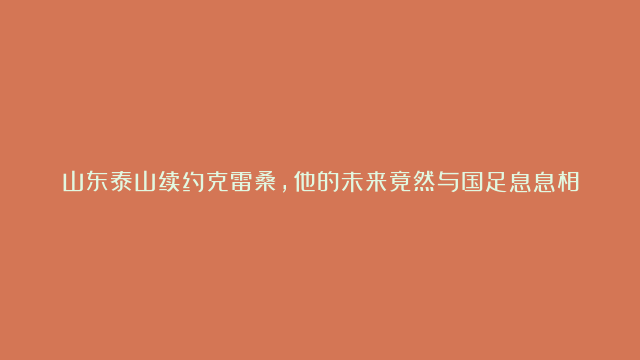 山东泰山续约克雷桑，他的未来竟然与国足息息相关？