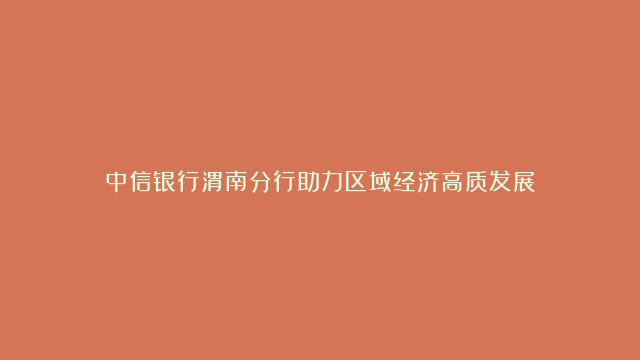 中信银行渭南分行助力区域经济高质发展