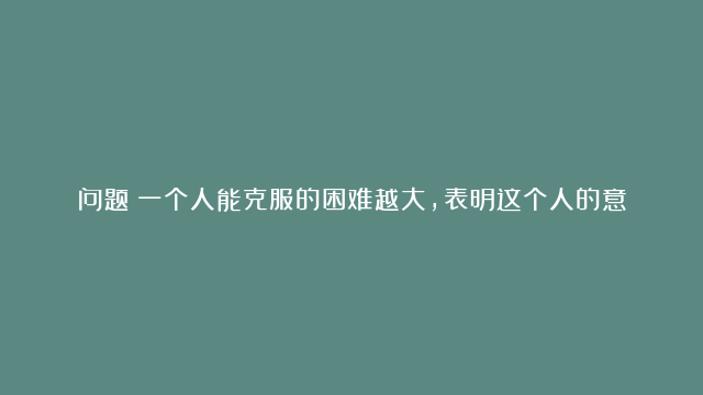 问题：一个人能克服的困难越大，表明这个人的意志越坚强;反之则表明其意志薄弱。（)