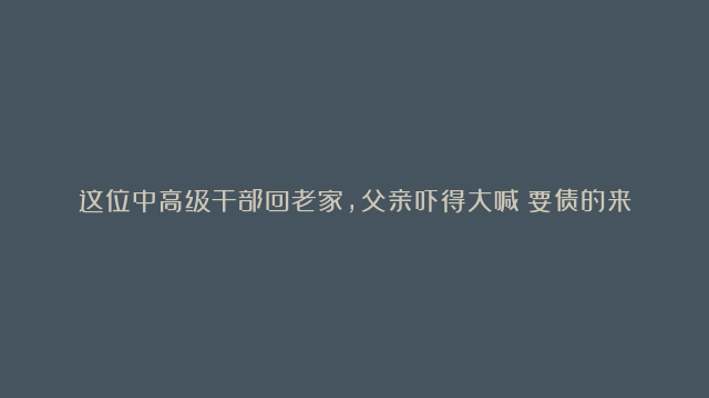 这位中高级干部回老家，父亲吓得大喊：要债的来了，往楼上躲！