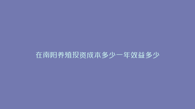 在南阳养殖投资成本多少一年效益多少