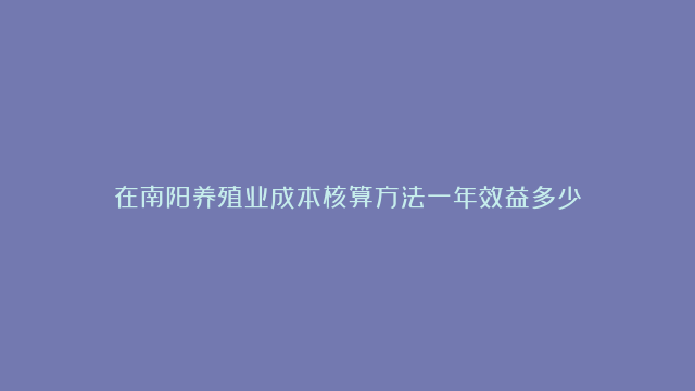 在南阳养殖业成本核算方法一年效益多少