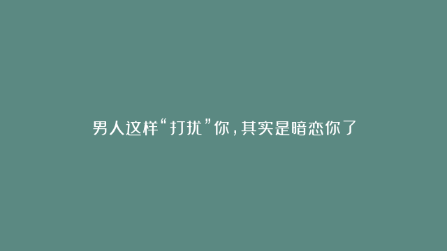 男人这样“打扰”你，其实是暗恋你了