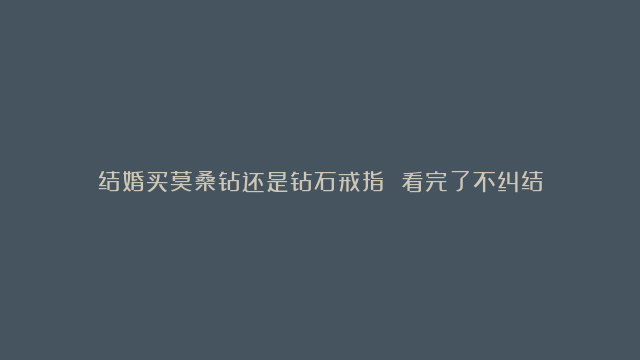 结婚买莫桑钻还是钻石戒指 看完了不纠结