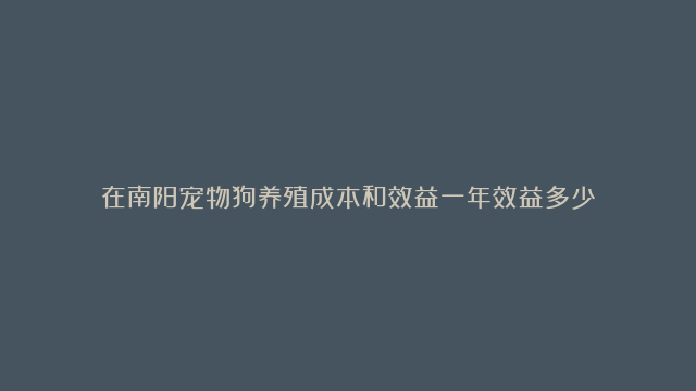 在南阳宠物狗养殖成本和效益一年效益多少