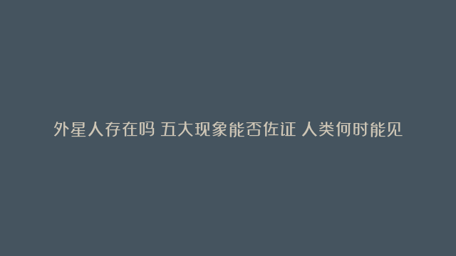 外星人存在吗？五大现象能否佐证？人类何时能见到外星人？