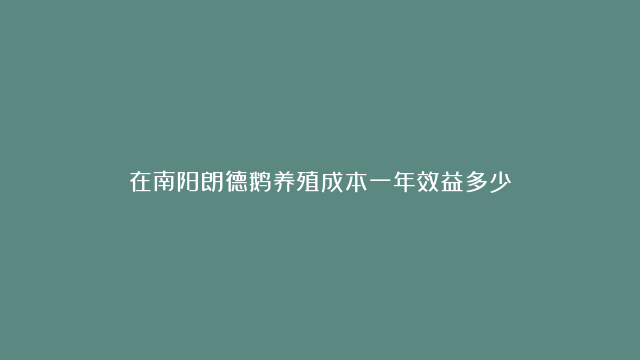 在南阳朗德鹅养殖成本一年效益多少