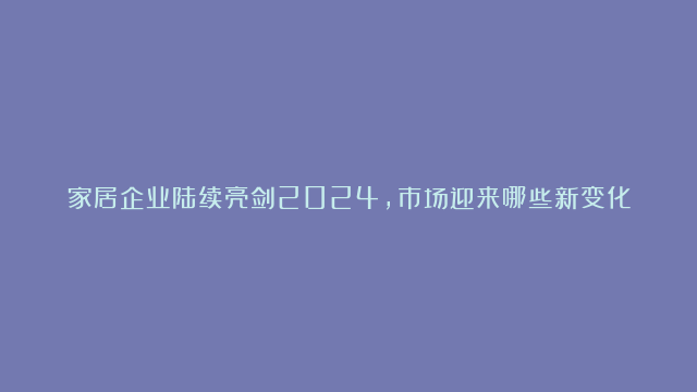 家居企业陆续亮剑2024，市场迎来哪些新变化?