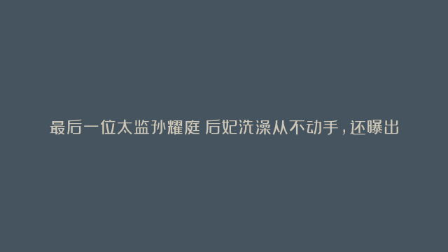 最后一位太监孙耀庭：后妃洗澡从不动手，还曝出了溥仪的一个秘密