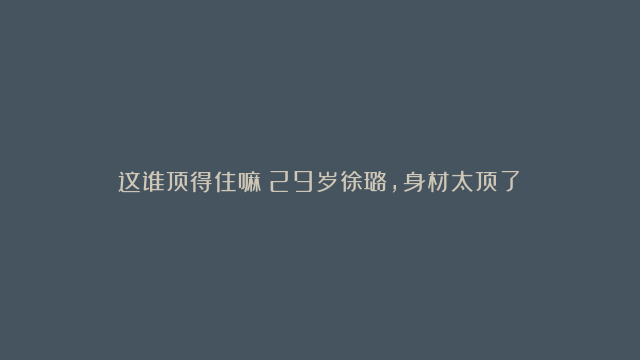 这谁顶得住嘛！29岁徐璐，身材太顶了！