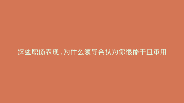 这些职场表现，为什么领导会认为你很能干且重用你？