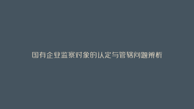 国有企业监察对象的认定与管辖问题辨析