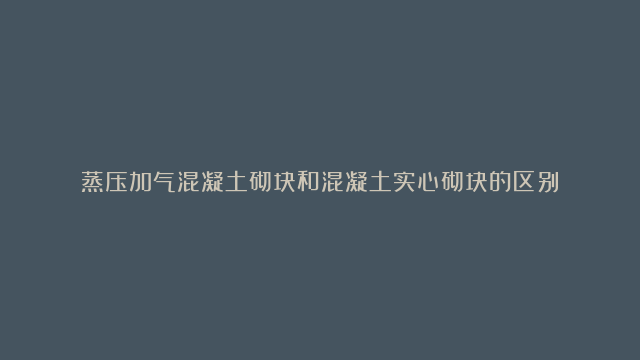 蒸压加气混凝土砌块和混凝土实心砌块的区别