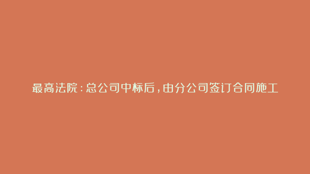 最高法院:总公司中标后,由分公司签订合同施工有效，若存在借用资质挂靠施工则属违法。