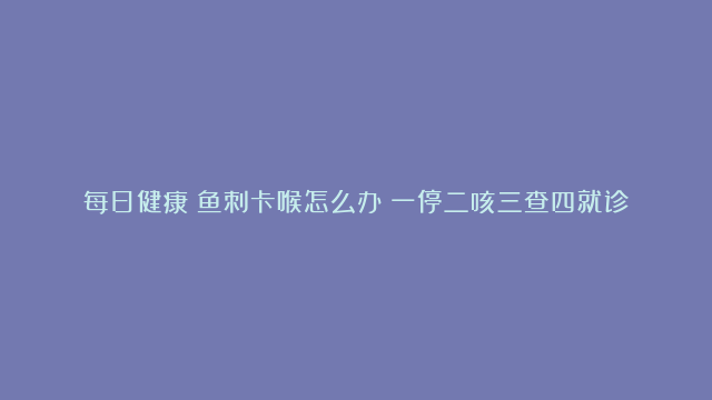 每日健康丨鱼刺卡喉怎么办？一停二咳三查四就诊