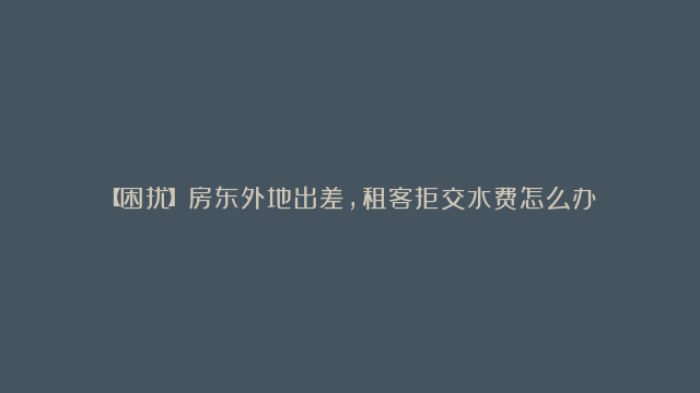 【困扰】房东外地出差，租客拒交水费怎么办？