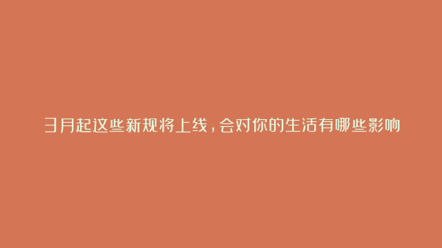 3月起这些新规将上线，会对你的生活有哪些影响