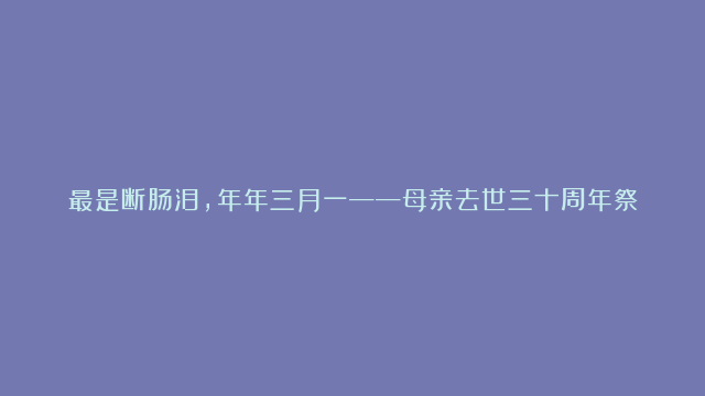 最是断肠泪，年年三月一——母亲去世三十周年祭 | 散文 马其亚