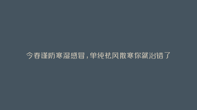 今春谨防寒湿感冒，单纯祛风散寒你就治错了！