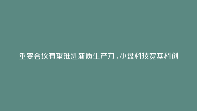 重要会议有望推进新质生产力，小盘科技宽基科创100ETF（588190）受到投资者重点关注，芯源微、威胜信息、富创精密领涨。