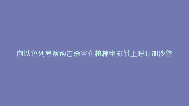 向以色列导演预告杀害在柏林电影节上呼吁加沙停战