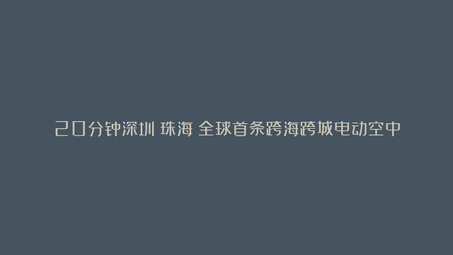 20分钟深圳↔珠海！全球首条跨海跨城电动空中航线首飞成功