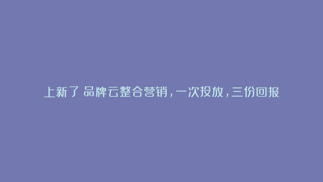 上新了！品牌云整合营销，一次投放，三份回报