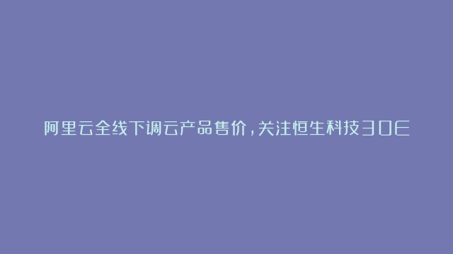 阿里云全线下调云产品售价，关注恒生科技30ETF（513010）投资机会