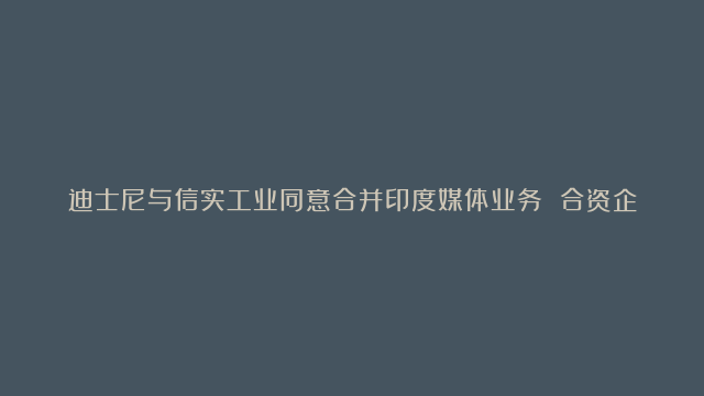 迪士尼与信实工业同意合并印度媒体业务 合资企业估值约85亿美元|迪士尼