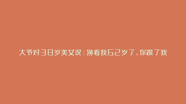 大爷对38岁美女说:别看我62岁了，你跟了我，每天让你爽歪歪，6个月后大爷后悔了