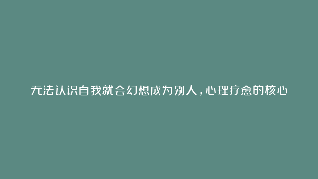 无法认识自我就会幻想成为别人，心理疗愈的核心，就是唤醒真实的自我