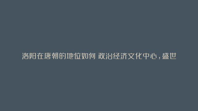 洛阳在唐朝的地位如何？政治经济文化中心，盛世繁华的见证者