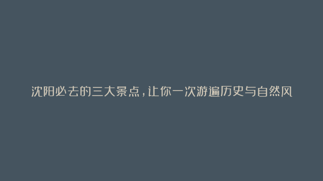 沈阳必去的三大景点，让你一次游遍历史与自然风光！