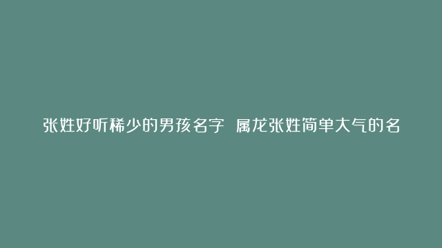 张姓好听稀少的男孩名字 属龙张姓简单大气的名字