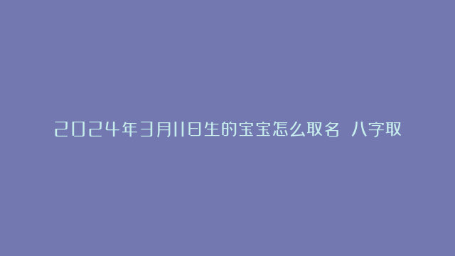 2024年3月11日生的宝宝怎么取名 八字取吉利名解析