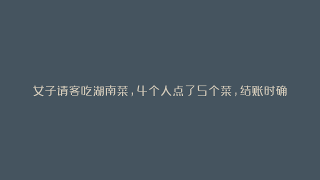 女子请客吃湖南菜，4个人点了5个菜，结账时确认3遍不敢相信