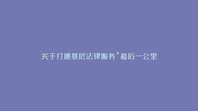 关于打通基层法律服务”最后一公里”座谈会的经验交流材料