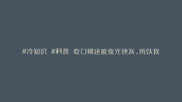 #冷知识 #科普 吃口磷还能夜光骨灰，所以我死后想要粉色的夜光骨灰